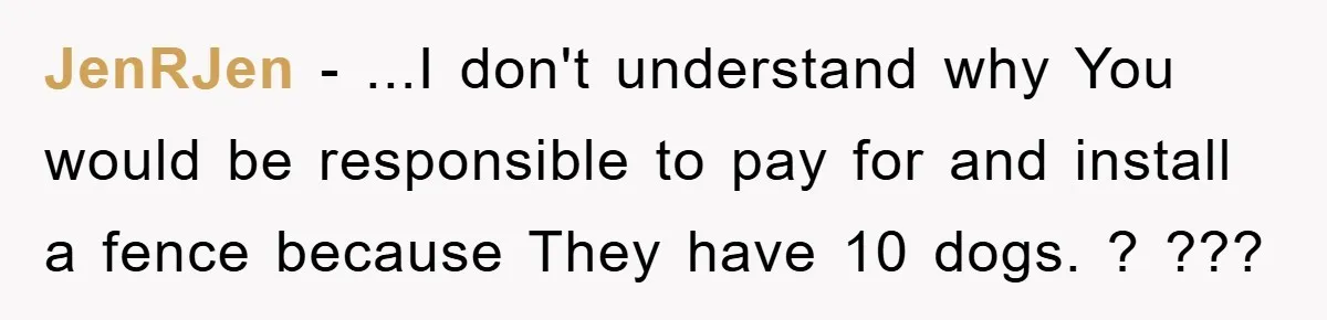 JenRJen − ...I don't understand why You would be responsible to pay for and install a fence because They have 10 dogs. ? ???