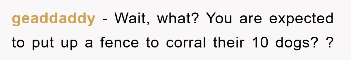 geaddaddy − Wait, what? You are expected to put up a fence to corral their 10 dogs? ?