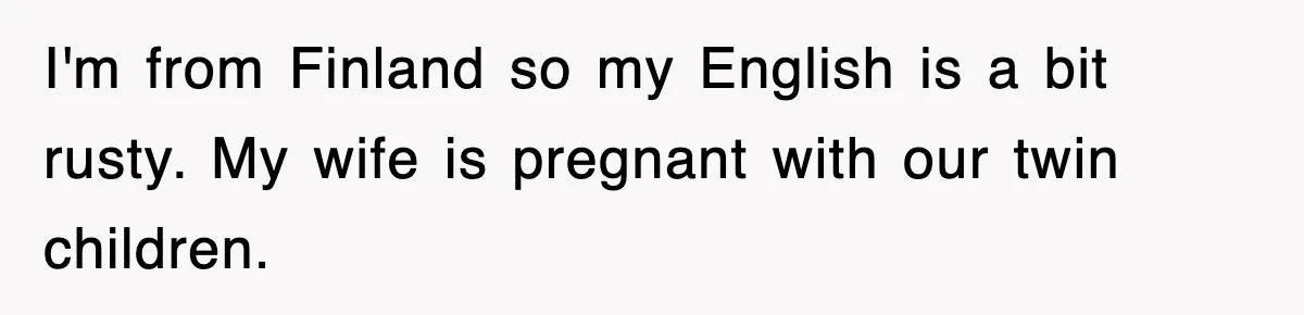 I'm from Finland so my English is a bit rusty. My wife is pregnant with our twin children.