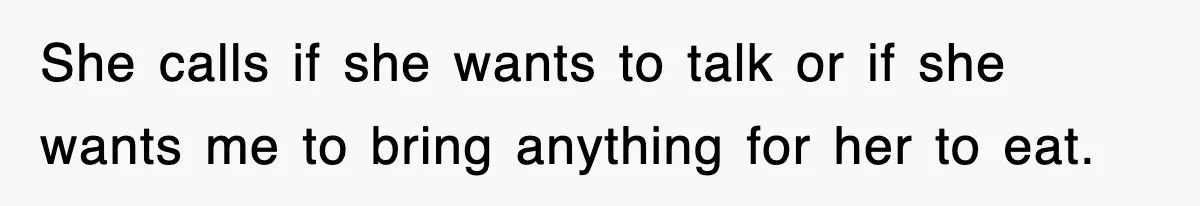 She calls if she wants to talk or if she wants me to bring anything for her to eat.