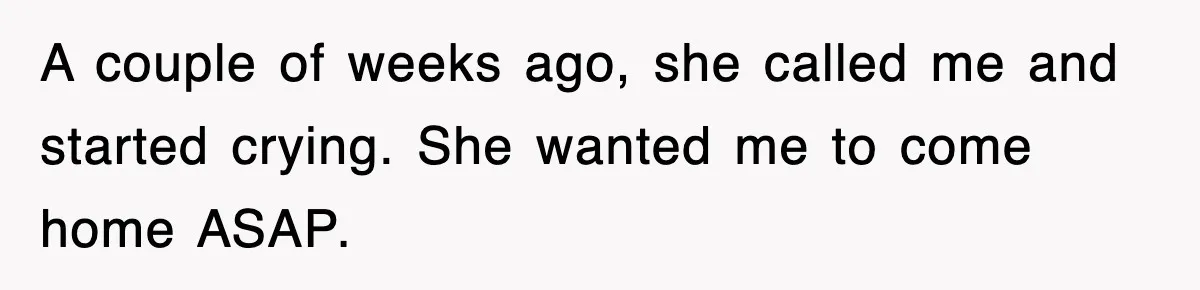 A couple of weeks ago, she called me and started crying. She wanted me to come home ASAP.