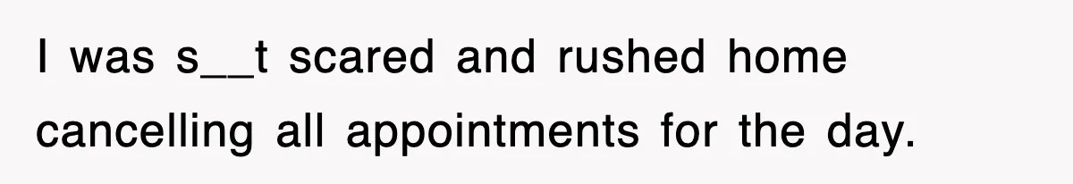 I was s__t scared and rushed home cancelling all appointments for the day.
