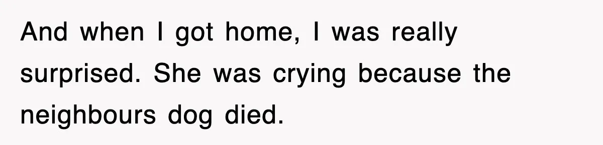 And when I got home, I was really surprised. She was crying because the neighbours dog died.