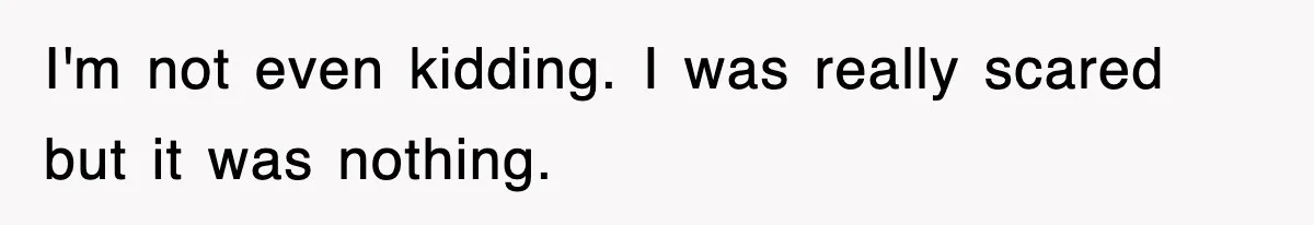 I'm not even kidding. I was really scared but it was nothing.