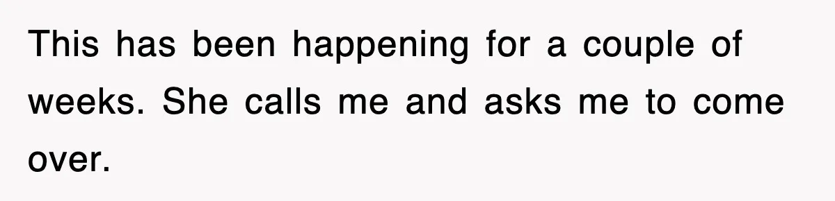This has been happening for a couple of weeks. She calls me and asks me to come over.