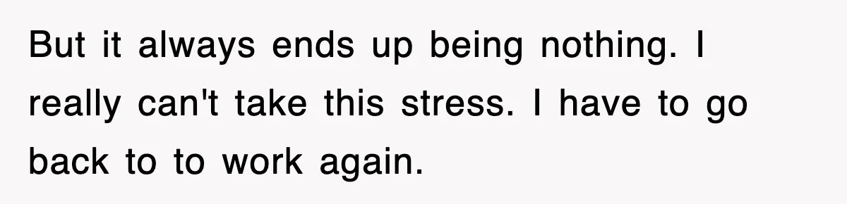 But it always ends up being nothing. I really can't take this stress. I have to go back to to work again.