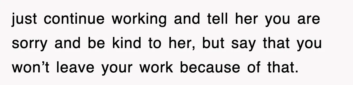 just continue working and tell her you are sorry and be kind to her, but say that you won’t leave your work because of that.