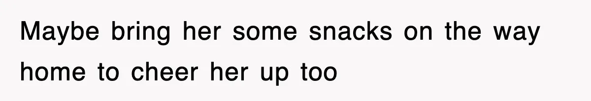 Maybe bring her some snacks on the way home to cheer her up too