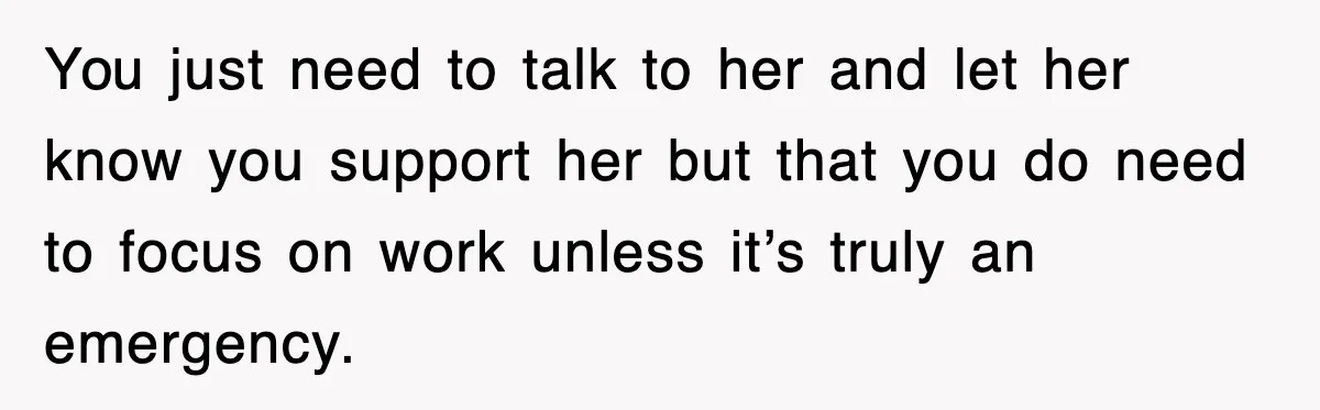 You just need to talk to her and let her know you support her but that you do need to focus on work unless it’s truly an emergency.
