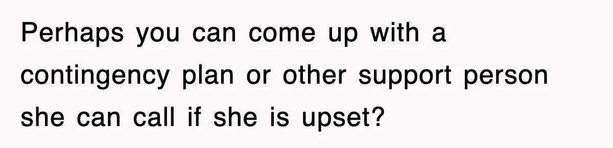 Perhaps you can come up with a contingency plan or other support person she can call if she is upset?
