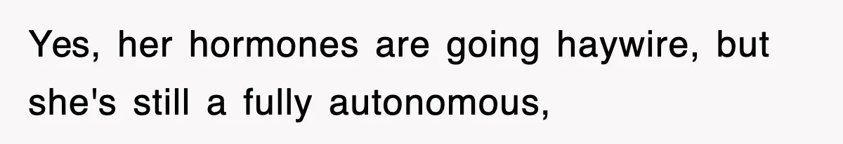 Yes, her hormones are going haywire, but she's still a fully autonomous,