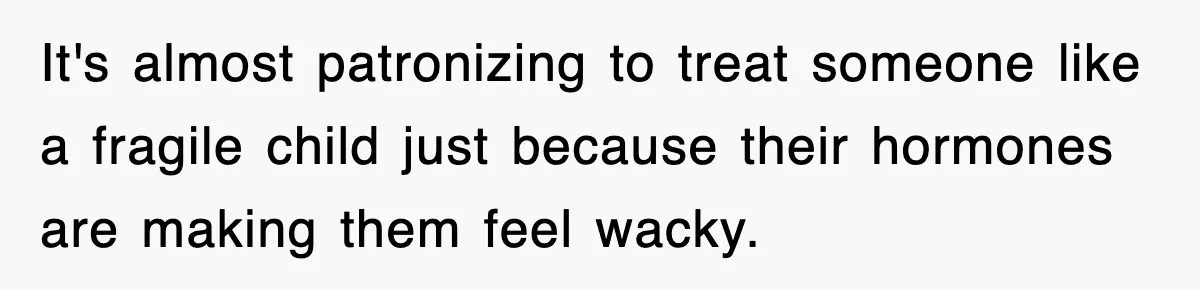 It's almost patronizing to treat someone like a fragile child just because their hormones are making them feel wacky.