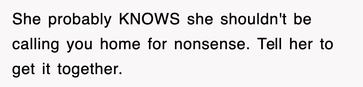 She probably KNOWS she shouldn't be calling you home for nonsense. Tell her to get it together.
