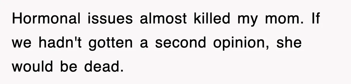 Hormonal issues almost killed my mom. If we hadn't gotten a second opinion, she would be dead.