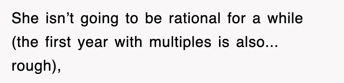 She isn’t going to be rational for a while (the first year with multiples is also... rough),