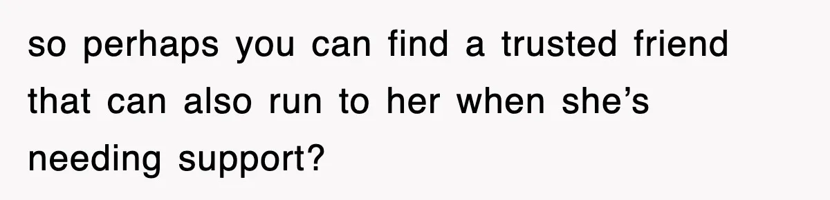so perhaps you can find a trusted friend that can also run to her when she’s needing support?