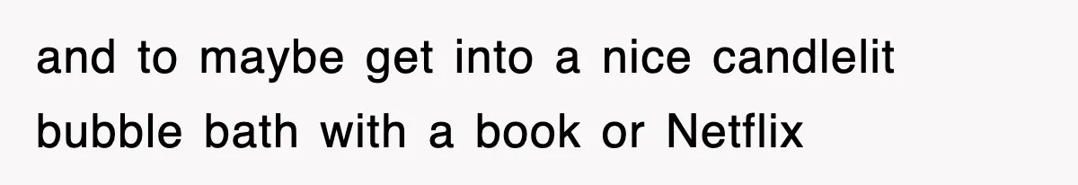 and to maybe get into a nice candlelit bubble bath with a book or Netflix