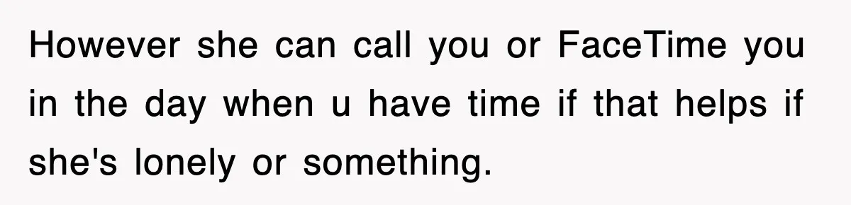However she can call you or FaceTime you in the day when u have time if that helps if she's lonely or something.