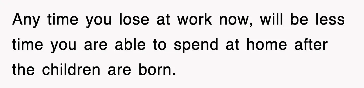 Any time you lose at work now, will be less time you are able to spend at home after the children are born.