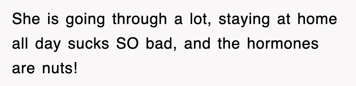 She is going through a lot, staying at home all day sucks SO bad, and the hormones are nuts!