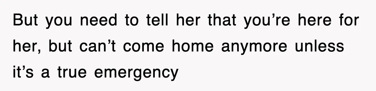 But you need to tell her that you’re here for her, but can’t come home anymore unless it’s a true emergency