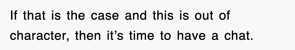 If that is the case and this is out of character, then it’s time to have a chat.