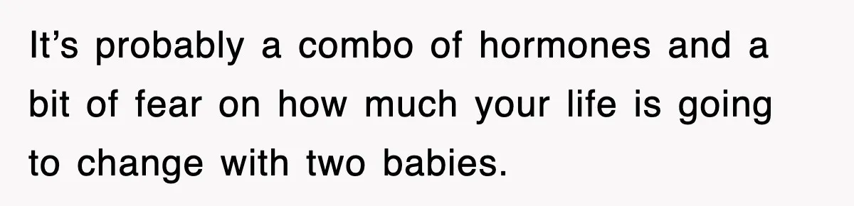 It’s probably a combo of hormones and a bit of fear on how much your life is going to change with two babies.