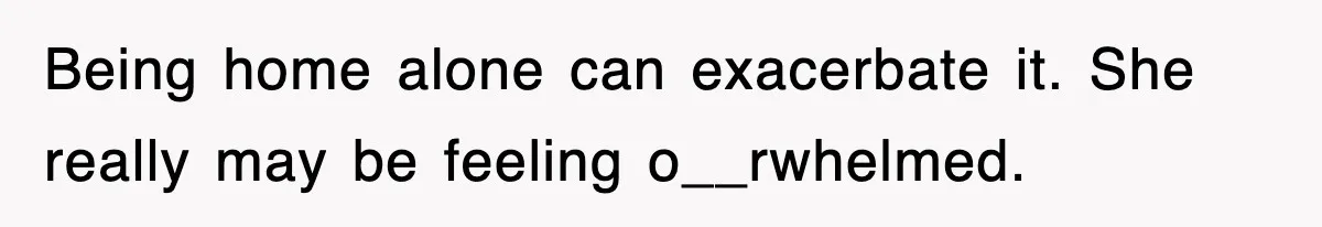Being home alone can exacerbate it. She really may be feeling o__rwhelmed.