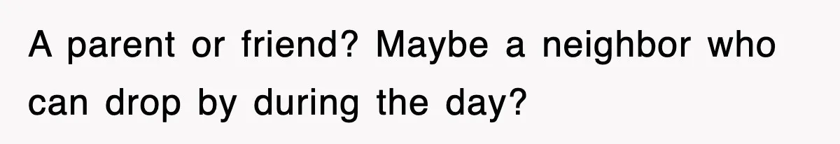 A parent or friend? Maybe a neighbor who can drop by during the day?