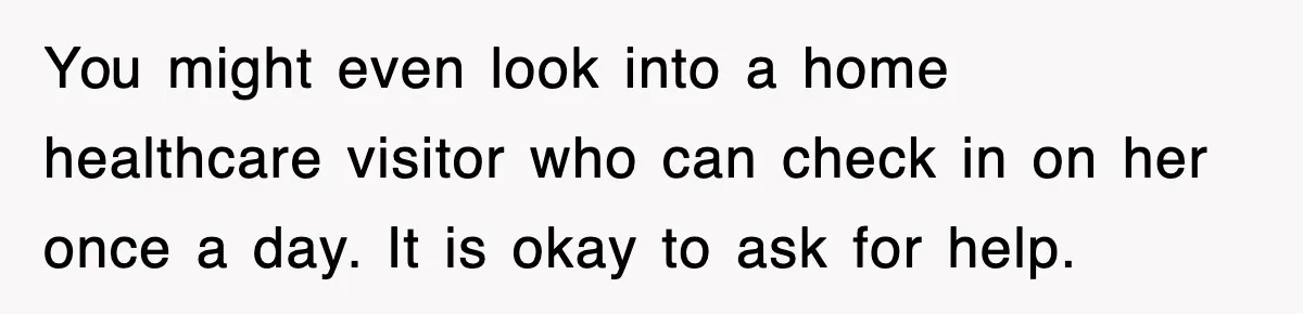 You might even look into a home healthcare visitor who can check in on her once a day. It is okay to ask for help.