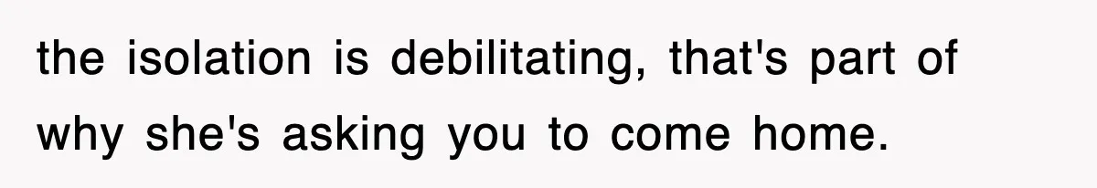 the isolation is debilitating, that's part of why she's asking you to come home.