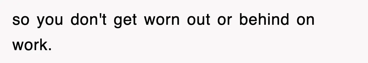 so you don't get worn out or behind on work.