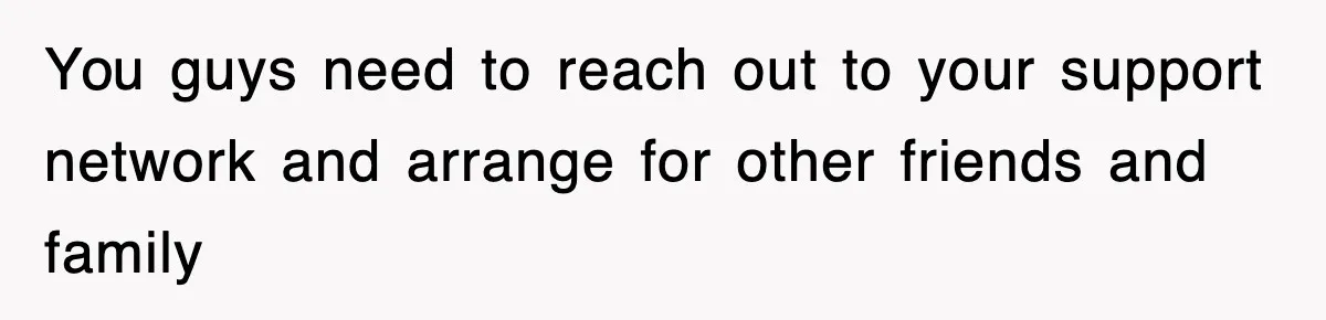 You guys need to reach out to your support network and arrange for other friends and family