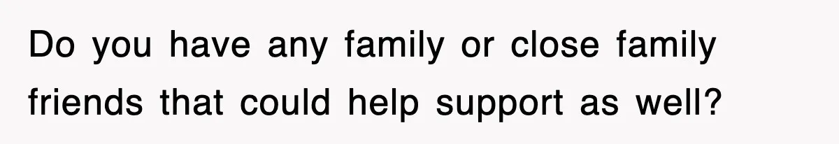 Do you have any family or close family friends that could help support as well?