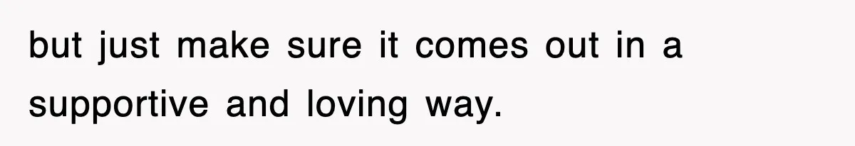 but just make sure it comes out in a supportive and loving way.