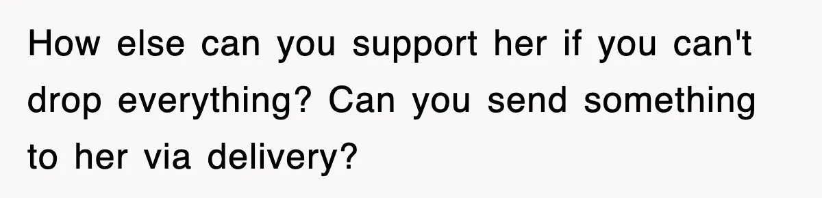 How else can you support her if you can't drop everything? Can you send something to her via delivery?
