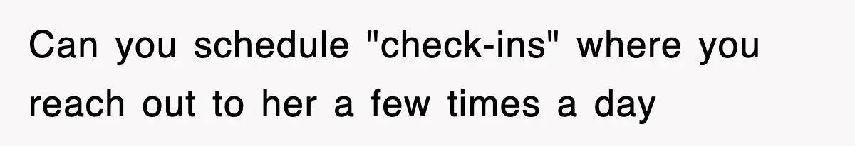 Can you schedule "check-ins" where you reach out to her a few times a day