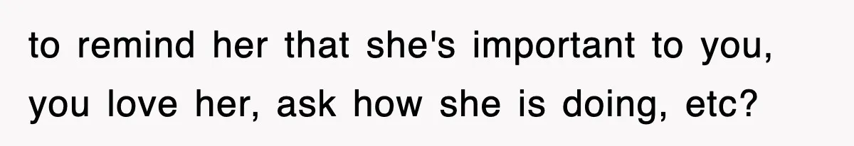 to remind her that she's important to you, you love her, ask how she is doing, etc?