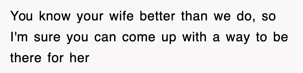 You know your wife better than we do, so I'm sure you can come up with a way to be there for her