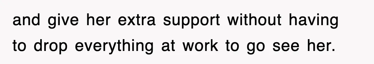 and give her extra support without having to drop everything at work to go see her.