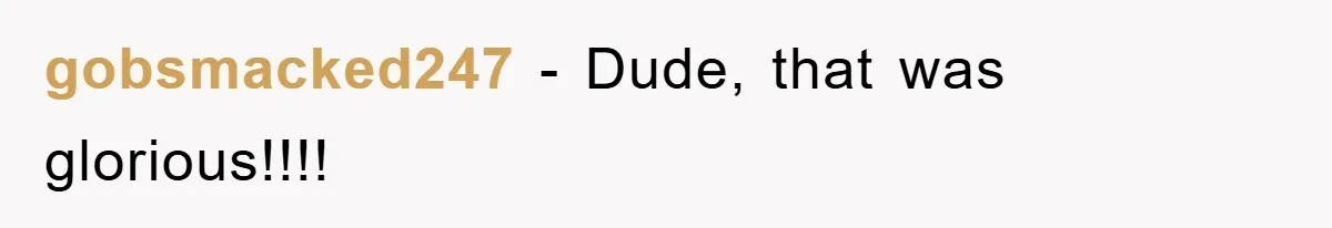 gobsmacked247 − Dude, that was glorious!!!!