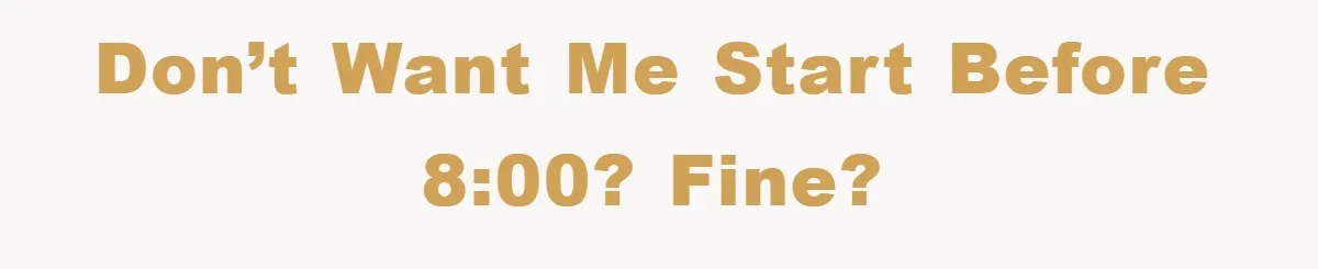 Don’t want me start before 8:00? Fine?