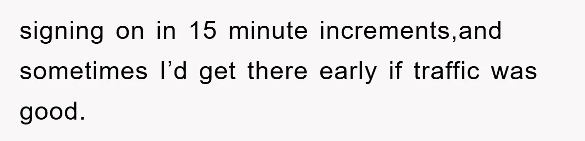 signing on in 15 minute increments,and sometimes I’d get there early if traffic was good.