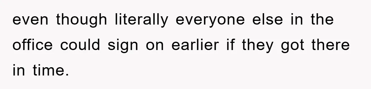 even though literally everyone else in the office could sign on earlier if they got there in time.