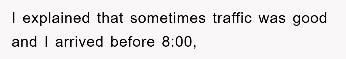I explained that sometimes traffic was good and I arrived before 8:00,