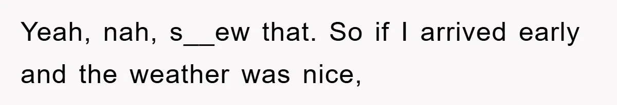 Yeah, nah, s__ew that. So if I arrived early and the weather was nice,