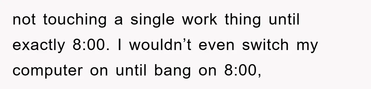 not touching a single work thing until exactly 8:00. I wouldn’t even switch my computer on until bang on 8:00,