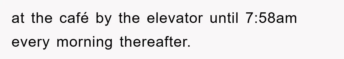at the café by the elevator until 7:58am every morning thereafter.