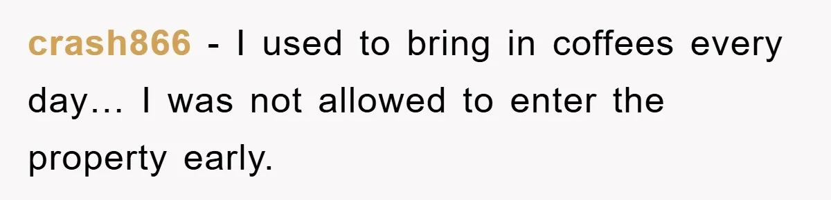 crash866 − I used to bring in coffees every day… I was not allowed to enter the property early.