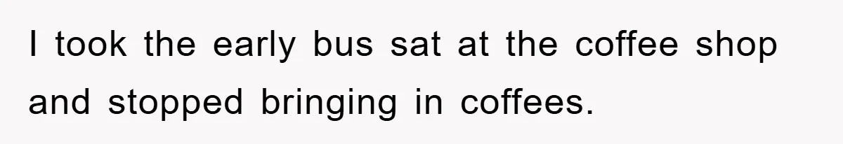 I took the early bus sat at the coffee shop and stopped bringing in coffees.